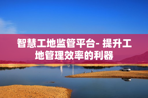 智慧工地監(jiān)管平臺(tái)- 提升工地管理效率的利器