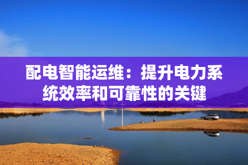 配電智能運維：提升電力系統(tǒng)效率和可靠性的關鍵