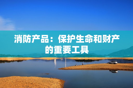 消防產(chǎn)品：保護(hù)生命和財(cái)產(chǎn)的重要工具