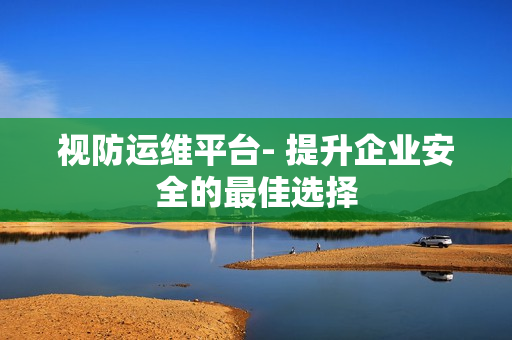視防運(yùn)維平臺(tái)- 提升企業(yè)安全的最佳選擇