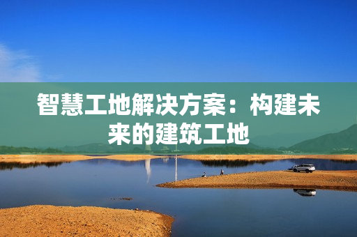 智慧工地解決方案：構(gòu)建未來的建筑工地
