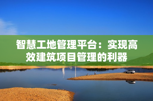 智慧工地管理平臺：實(shí)現(xiàn)高效建筑項(xiàng)目管理的利器