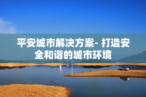 平安城市解決方案- 打造安全和諧的城市環(huán)境
