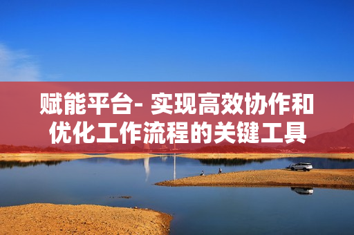 賦能平臺(tái)- 實(shí)現(xiàn)高效協(xié)作和優(yōu)化工作流程的關(guān)鍵工具