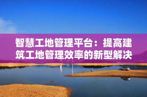 智慧工地管理平臺(tái)：提高建筑工地管理效率的新型解決方案