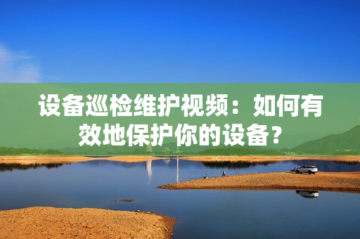 設(shè)備巡檢維護視頻：如何有效地保護你的設(shè)備？