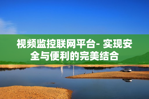 視頻監(jiān)控聯(lián)網(wǎng)平臺- 實現(xiàn)安全與便利的完美結合