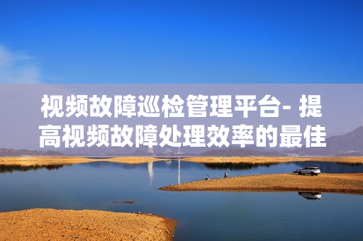 視頻故障巡檢管理平臺(tái)- 提高視頻故障處理效率的最佳解決方案