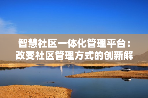 智慧社區(qū)一體化管理平臺：改變社區(qū)管理方式的創(chuàng)新解決方案