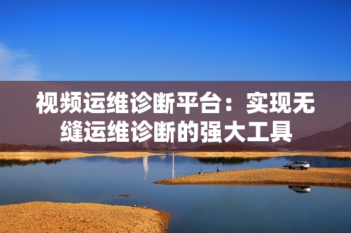 視頻運(yùn)維診斷平臺(tái)：實(shí)現(xiàn)無縫運(yùn)維診斷的強(qiáng)大工具