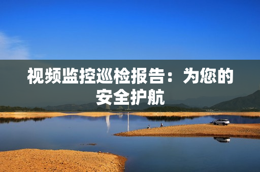 視頻監(jiān)控巡檢報(bào)告：為您的安全護(hù)航